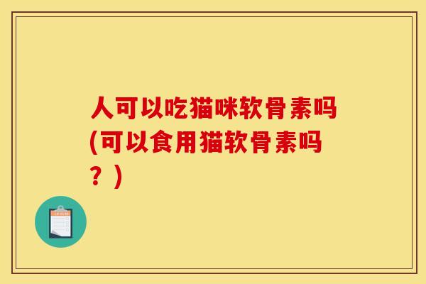 人可以吃猫咪软骨素吗(可以食用猫软骨素吗？)