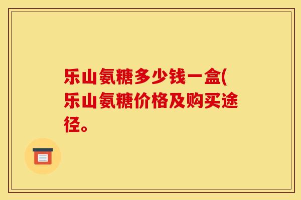 乐山氨糖多少钱一盒(乐山氨糖价格及购买途径。