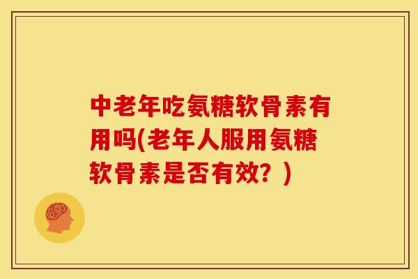 中老年吃氨糖软骨素有用吗(老年人服用氨糖软骨素是否有效？)