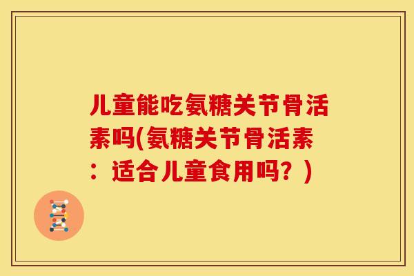 儿童能吃氨糖关节骨活素吗(氨糖关节骨活素：适合儿童食用吗？)