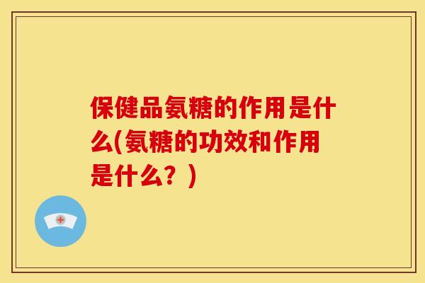 保健品氨糖的作用是什么(氨糖的功效和作用是什么？)