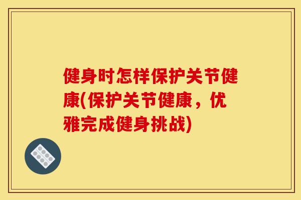 健身时怎样保护关节健康(保护关节健康，优雅完成健身挑战)