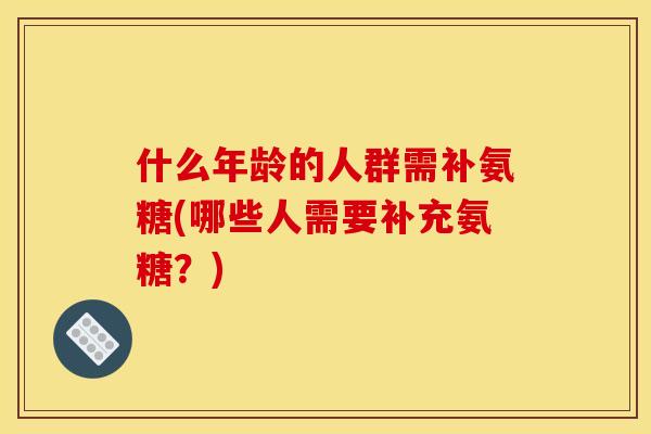 什么年龄的人群需补氨糖(哪些人需要补充氨糖？)