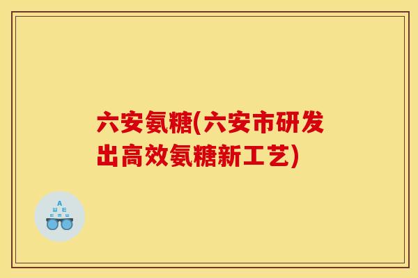 六安氨糖(六安市研发出高效氨糖新工艺)
