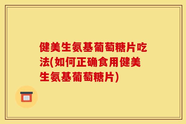 健美生氨基葡萄糖片吃法(如何正确食用健美生氨基葡萄糖片)