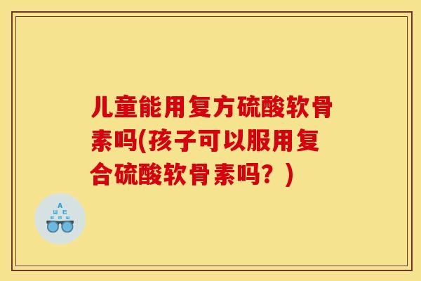 儿童能用复方硫酸软骨素吗(孩子可以服用复合硫酸软骨素吗？)