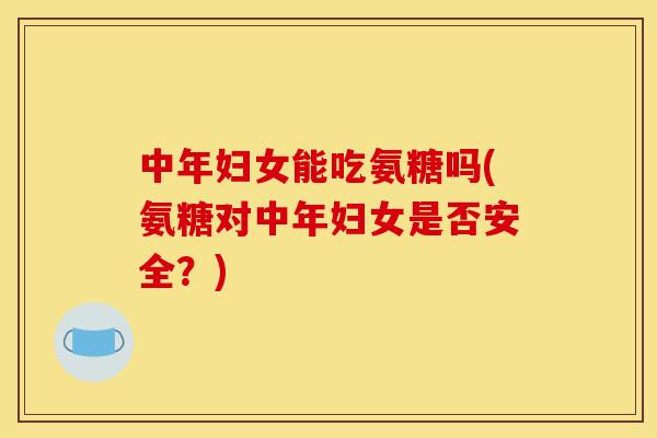 中年妇女能吃氨糖吗(氨糖对中年妇女是否安全？)