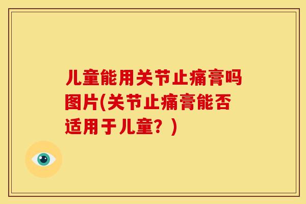 儿童能用关节止痛膏吗图片(关节止痛膏能否适用于儿童？)