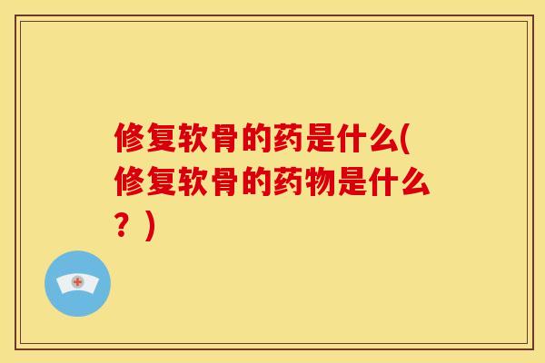修复软骨的药是什么(修复软骨的药物是什么？)