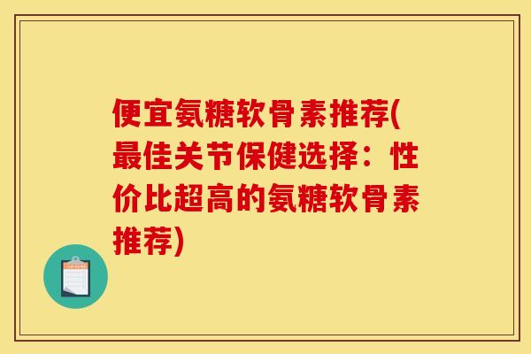 便宜氨糖软骨素推荐(最佳关节保健选择：性价比超高的氨糖软骨素推荐)