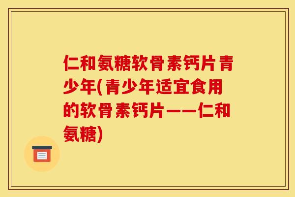 仁和氨糖软骨素钙片青少年(青少年适宜食用的软骨素钙片——仁和氨糖)