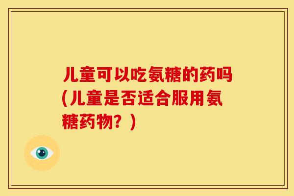 儿童可以吃氨糖的药吗(儿童是否适合服用氨糖药物？)