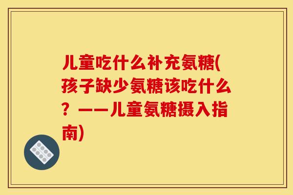 儿童吃什么补充氨糖(孩子缺少氨糖该吃什么？——儿童氨糖摄入指南)