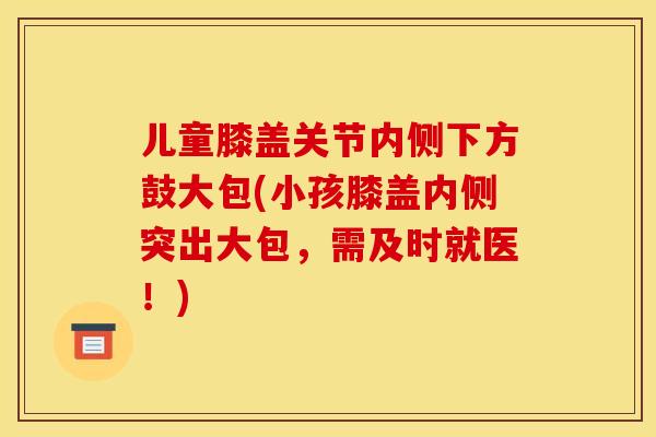 儿童膝盖关节内侧下方鼓大包(小孩膝盖内侧突出大包，需及时就医！)