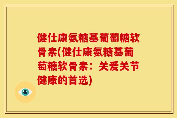 健仕康氨糖基葡萄糖软骨素(健仕康氨糖基葡萄糖软骨素：关爱关节健康的首选)