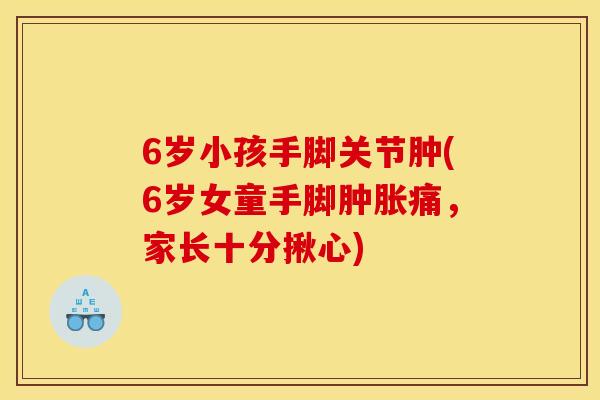 6岁小孩手脚关节肿(6岁女童手脚肿胀痛，家长十分揪心)