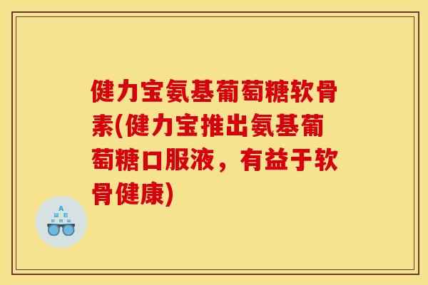 健力宝氨基葡萄糖软骨素(健力宝推出氨基葡萄糖口服液，有益于软骨健康)
