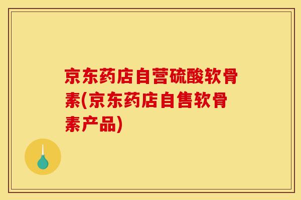 京东药店自营硫酸软骨素(京东药店自售软骨素产品)