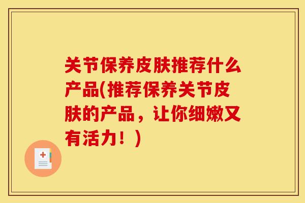 关节保养皮肤推荐什么产品(推荐保养关节皮肤的产品，让你细嫩又有活力！)