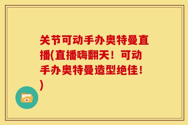 关节可动手办奥特曼直播(直播嗨翻天！可动手办奥特曼造型绝佳！)