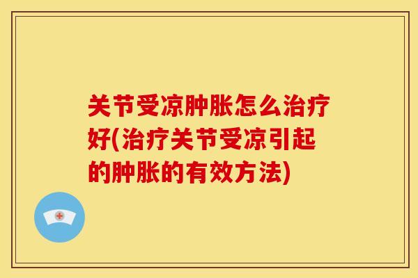 关节受凉肿胀怎么治疗好(治疗关节受凉引起的肿胀的有效方法)
