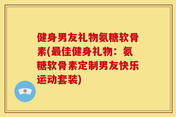 健身男友礼物氨糖软骨素(最佳健身礼物：氨糖软骨素定制男友快乐运动套装)