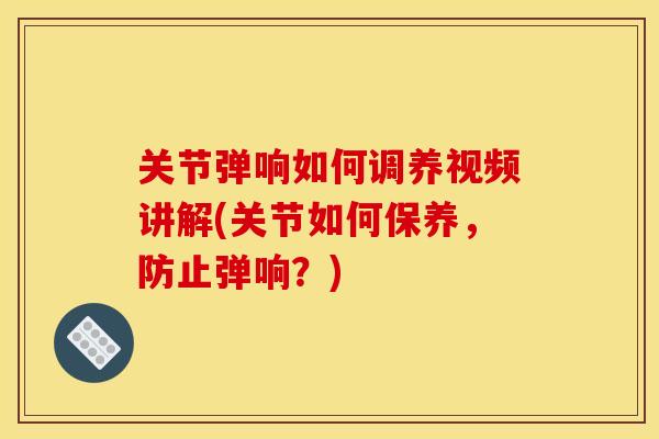 关节弹响如何调养视频讲解(关节如何保养，防止弹响？)