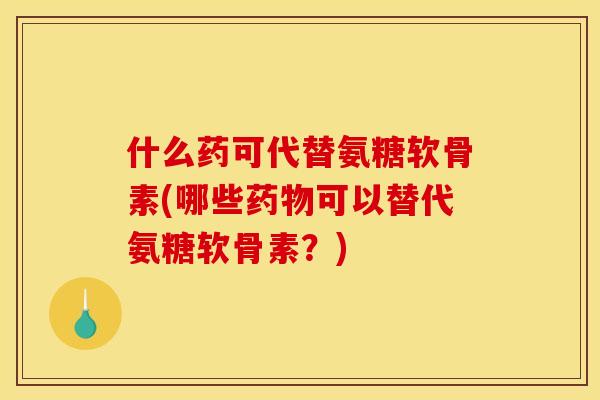 什么药可代替氨糖软骨素(哪些药物可以替代氨糖软骨素？)
