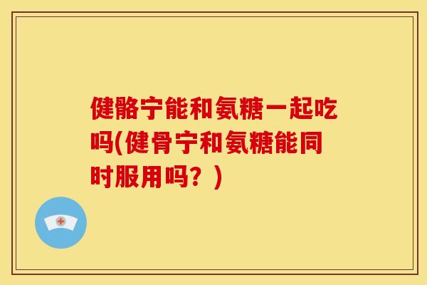 健骼宁能和氨糖一起吃吗(健骨宁和氨糖能同时服用吗？)
