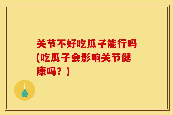 关节不好吃瓜子能行吗(吃瓜子会影响关节健康吗？)