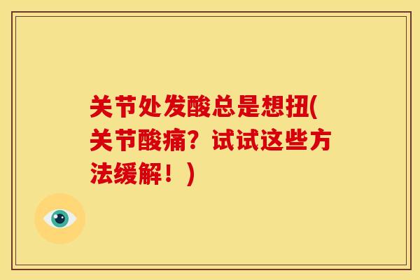 关节处发酸总是想扭(关节酸痛？试试这些方法缓解！)