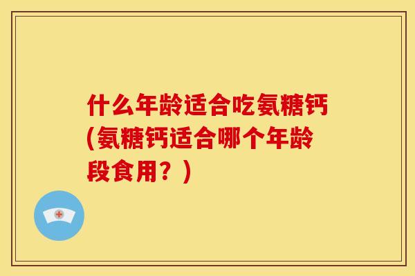 什么年龄适合吃氨糖钙(氨糖钙适合哪个年龄段食用？)