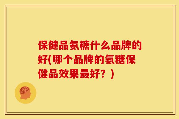 保健品氨糖什么品牌的好(哪个品牌的氨糖保健品效果最好？)