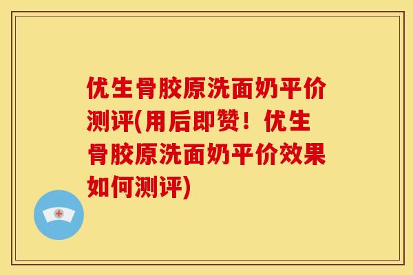 优生骨胶原洗面奶平价测评(用后即赞！优生骨胶原洗面奶平价效果如何测评)