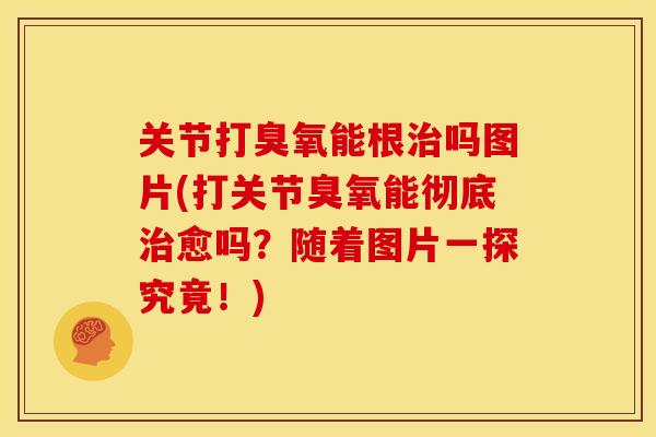 关节打臭氧能根治吗图片(打关节臭氧能彻底治愈吗？随着图片一探究竟！)