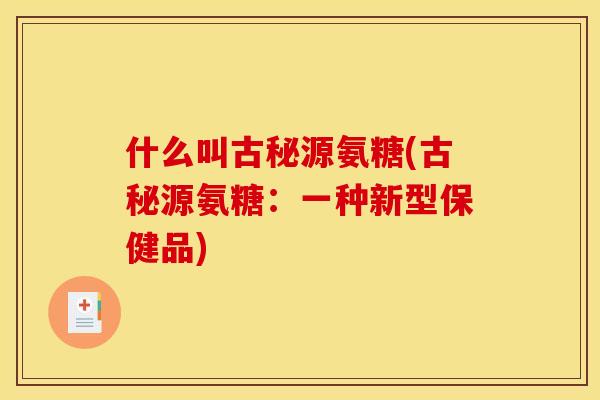 什么叫古秘源氨糖(古秘源氨糖：一种新型保健品)