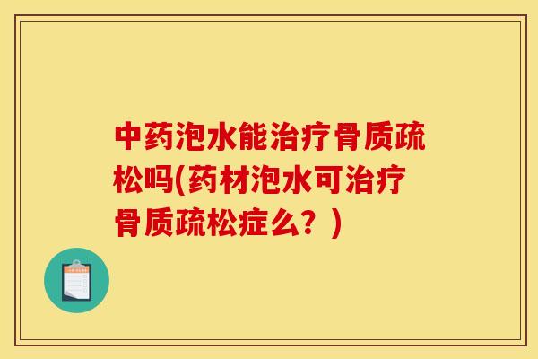 中药泡水能治疗骨质疏松吗(药材泡水可治疗骨质疏松症么？)