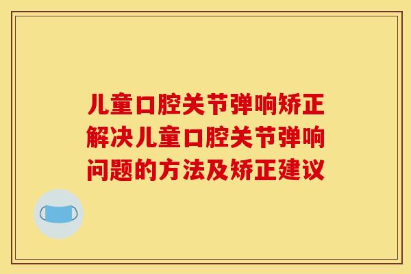 儿童口腔关节弹响矫正解决儿童口腔关节弹响问题的方法及矫正建议