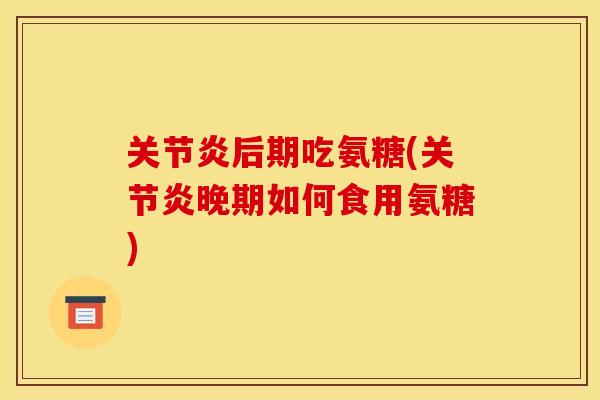 关节炎后期吃氨糖(关节炎晚期如何食用氨糖)