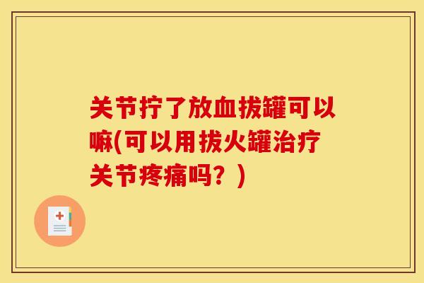 关节拧了放血拔罐可以嘛(可以用拔火罐治疗关节疼痛吗？)