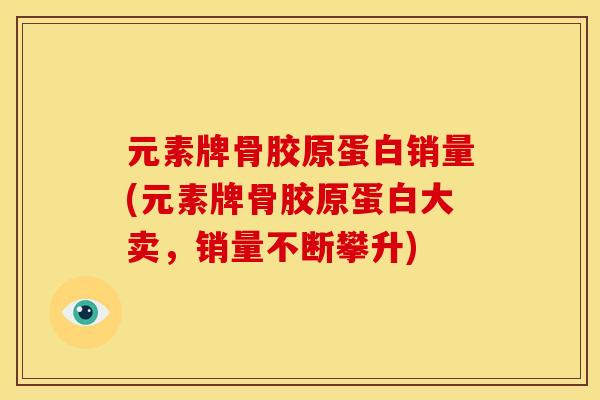 元素牌骨胶原蛋白销量(元素牌骨胶原蛋白大卖，销量不断攀升)
