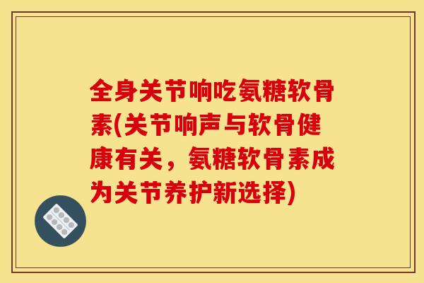 全身关节响吃氨糖软骨素(关节响声与软骨健康有关，氨糖软骨素成为关节养护新选择)