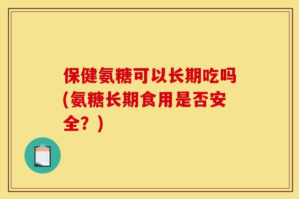 保健氨糖可以长期吃吗(氨糖长期食用是否安全？)