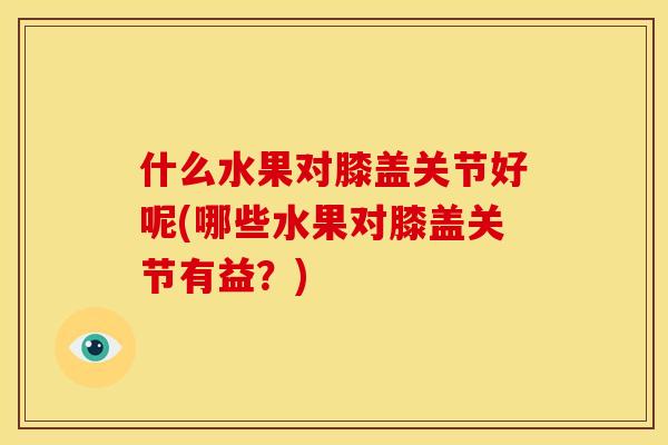 什么水果对膝盖关节好呢(哪些水果对膝盖关节有益？)