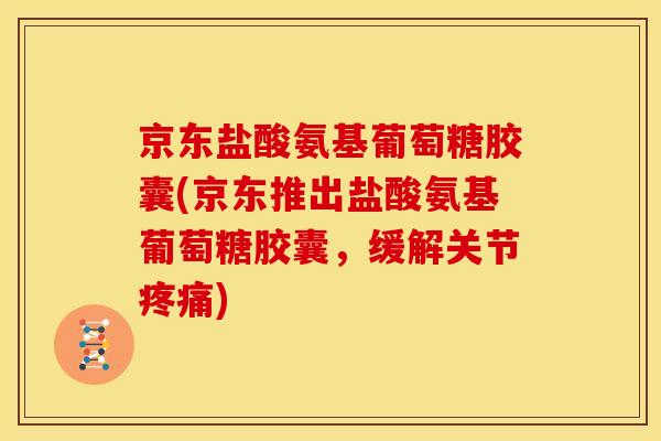 京东盐酸氨基葡萄糖胶囊(京东推出盐酸氨基葡萄糖胶囊，缓解关节疼痛)