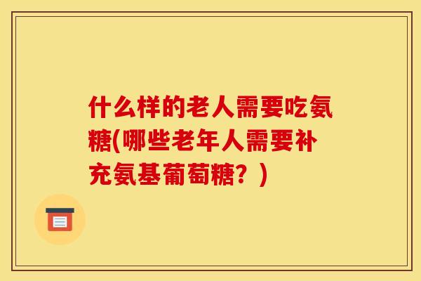 什么样的老人需要吃氨糖(哪些老年人需要补充氨基葡萄糖？)
