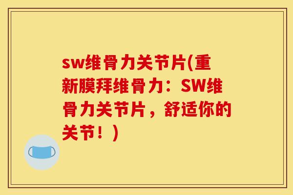 sw维骨力关节片(重新膜拜维骨力：SW维骨力关节片，舒适你的关节！)