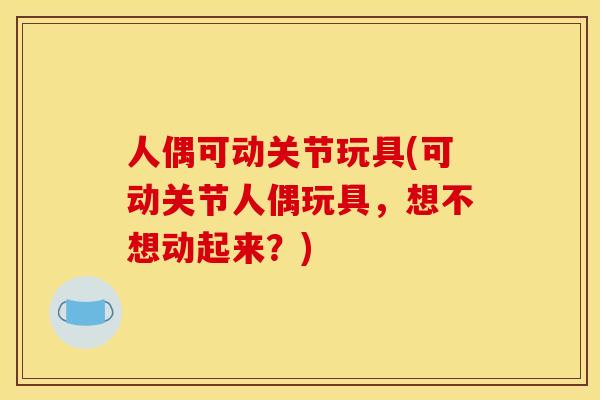 人偶可动关节玩具(可动关节人偶玩具，想不想动起来？)