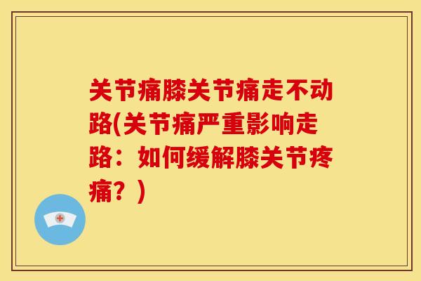 关节痛膝关节痛走不动路(关节痛严重影响走路：如何缓解膝关节疼痛？)