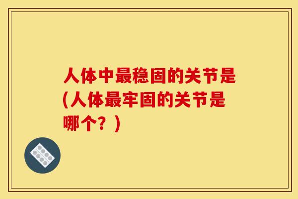 人体中最稳固的关节是(人体最牢固的关节是哪个？)